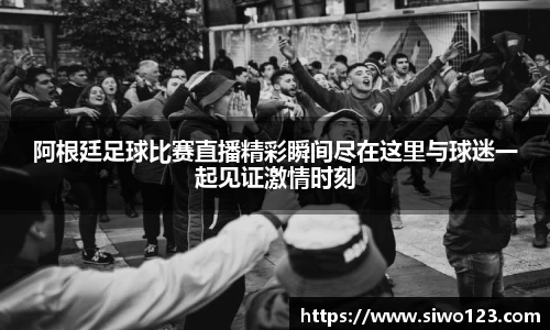 阿根廷足球比赛直播精彩瞬间尽在这里与球迷一起见证激情时刻