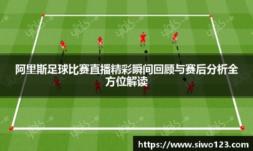 阿里斯足球比赛直播精彩瞬间回顾与赛后分析全方位解读