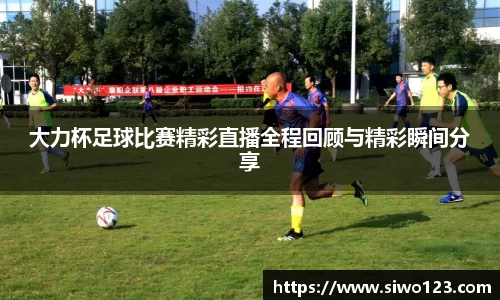 大力杯足球比赛精彩直播全程回顾与精彩瞬间分享
